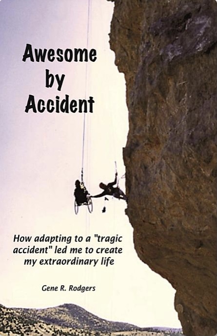 A book cover shows a photo of Gene suspended high in the air beside a cliff in the American Southwest. His wheelchair is supported by ropes and clamps, and a fellow climber reaches out from the cliff to grasp one of the wheels. The following text appears over the photo, “Awesome by Accident: How adapting to a “tragic accident” led me to create my extraordinary life, Gene R. Rodgers.”  