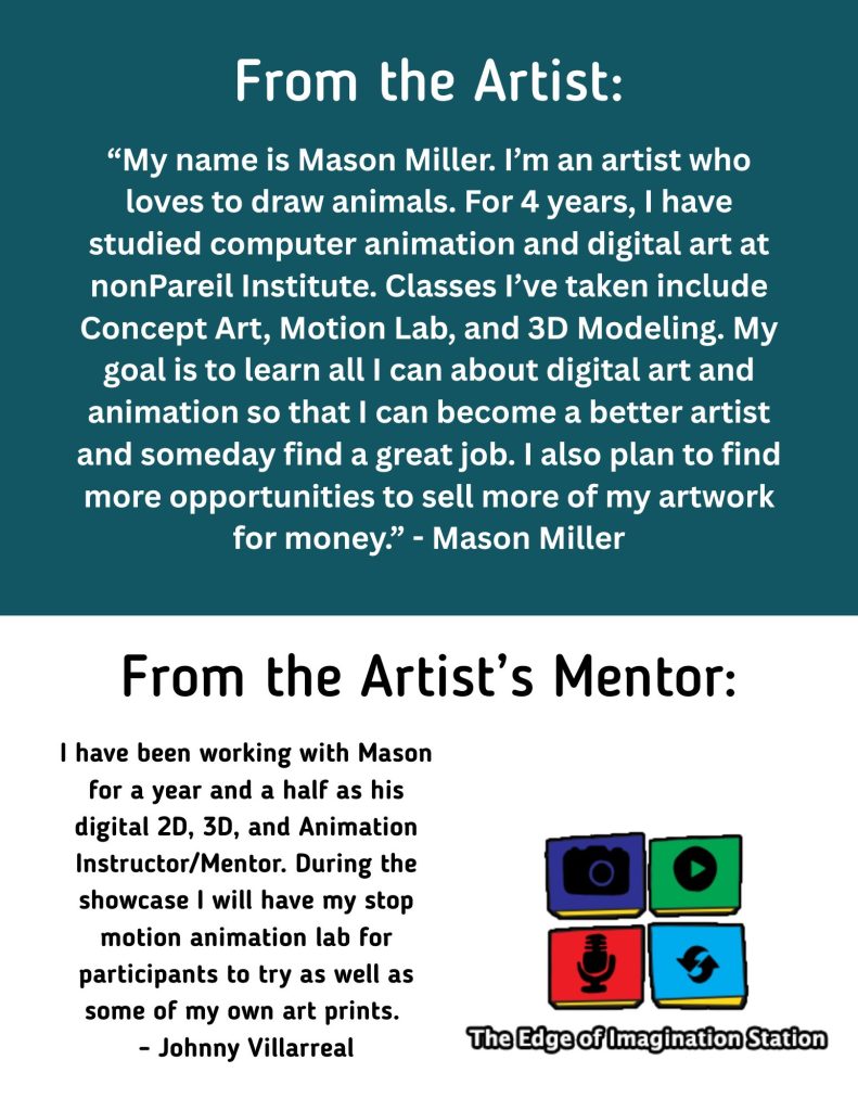 “My name is Mason Miller. I’m an artist who loves to draw animals. For 4 years, I have studied computer animation and digital art at nonPareil Institute. Classes I’ve taken include Concept Art, Motion Lab, and 3D Modeling. My goal is to learn all I can about digital art and animation so that I can become a better artist and someday find a great job. I also plan to find more opportunities to sell more of my artwork for money.” - Mason Miller