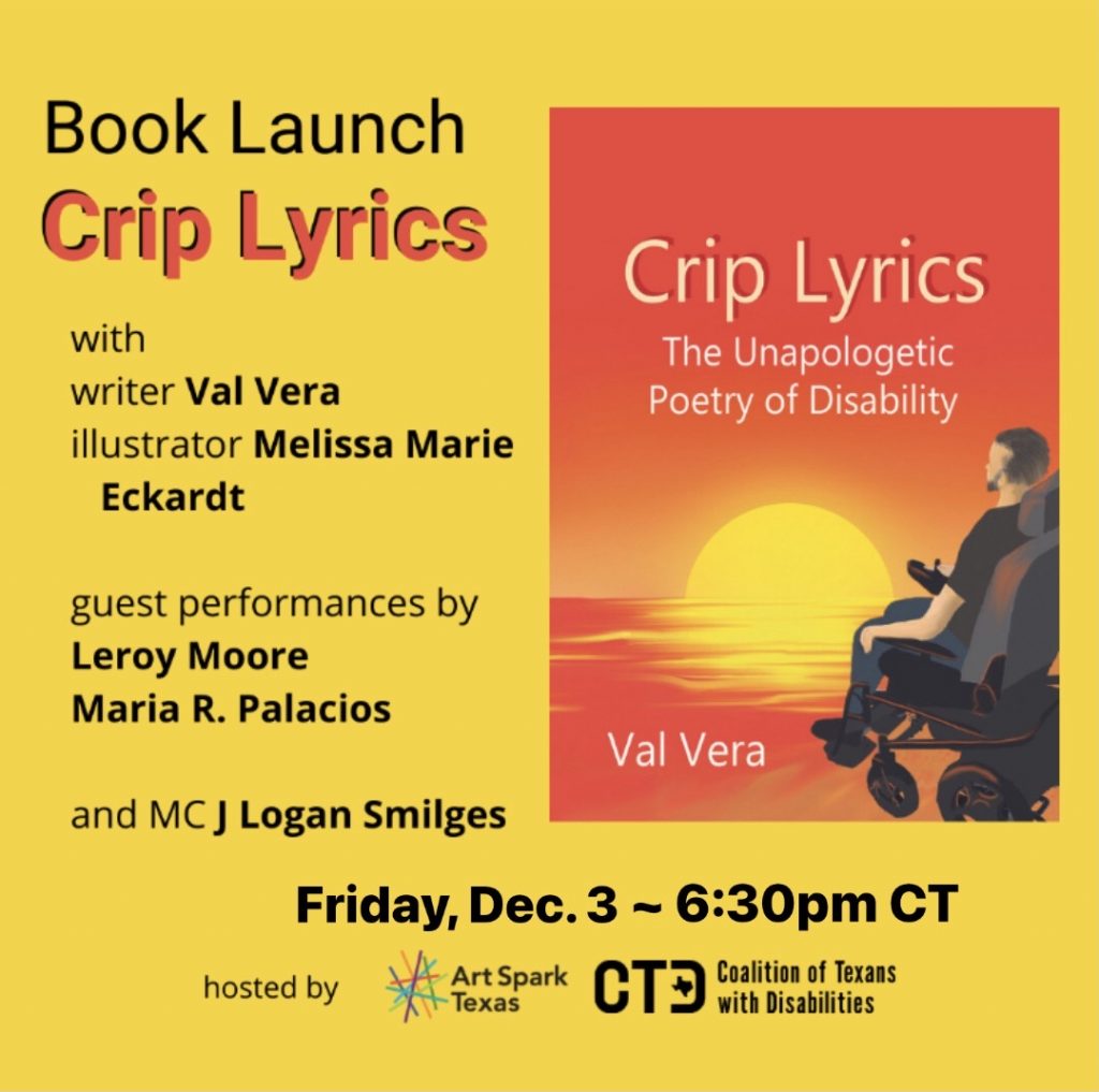 Text on an orange-yellow background: Book Launch: Crip Lyrics with writer Val Vera, illustrator Melissa Marie Echardt and featured guests. Hosted by Art Spark Texas and the Coalition of Texans with Disabilities. Images: cover of Crip Lyrics: a painted illustration of a bearded man in a power chair looking at a bright yellow and orange sun half appearing above the horizon. Portrait of Val Vera: shot at a 3/4 angle, a man with a dark beard, wearing a grey suit jacket sits in a power chair and looks out the corner of his eye at the camera.